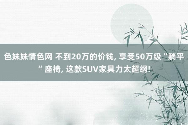 色妹妹情色网 不到20万的价钱， 享受50万级“躺平”座椅， 这款SUV家具力太超纲!