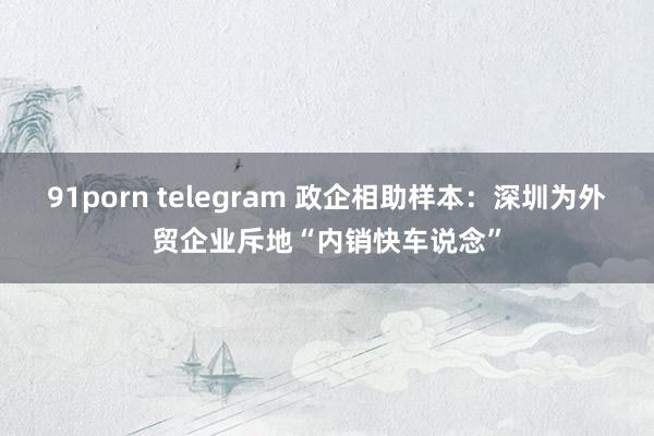 91porn telegram 政企相助样本：深圳为外贸企业斥地“内销快车说念”