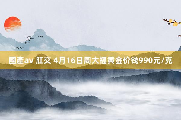 國產av 肛交 4月16日周大福黄金价钱990元/克