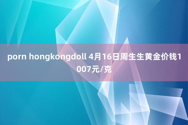 porn hongkongdoll 4月16日周生生黄金价钱1007元/克