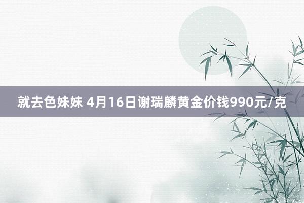 就去色妹妹 4月16日谢瑞麟黄金价钱990元/克