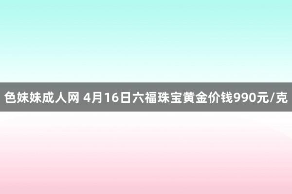 色妹妹成人网 4月16日六福珠宝黄金价钱990元/克