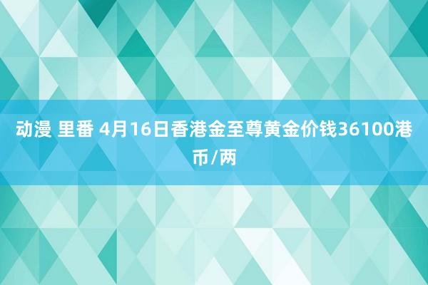 动漫 里番 4月16日香港金至尊黄金价钱36100港币/两