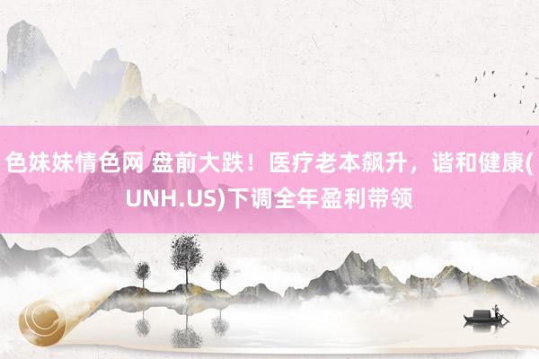 色妹妹情色网 盘前大跌！医疗老本飙升，谐和健康(UNH.US)下调全年盈利带领