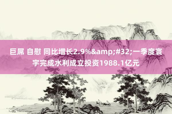 巨屌 自慰 同比增长2.9%&#32;一季度寰宇完成水利成立投资1988.1亿元
