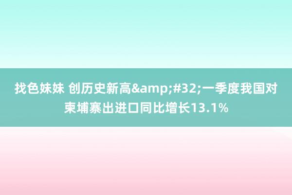 找色妹妹 创历史新高&#32;一季度我国对柬埔寨出进口同比增长13.1%