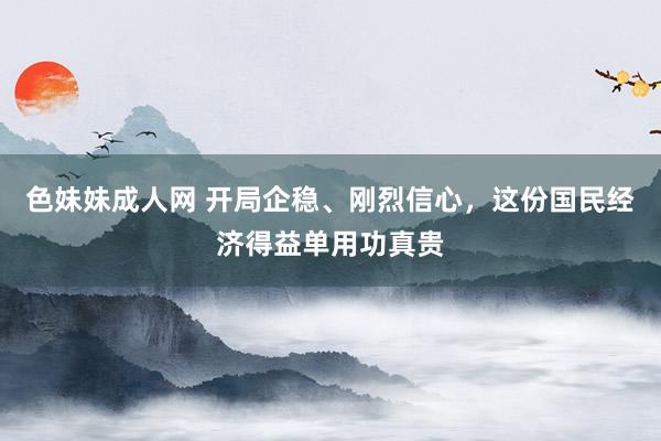 色妹妹成人网 开局企稳、刚烈信心，这份国民经济得益单用功真贵