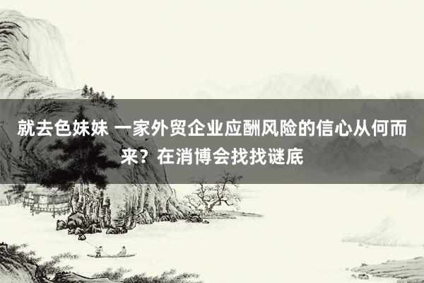 就去色妹妹 一家外贸企业应酬风险的信心从何而来？在消博会找找谜底
