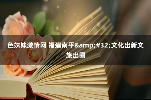 色妹妹激情网 福建南平&#32;文化出新文旅出圈