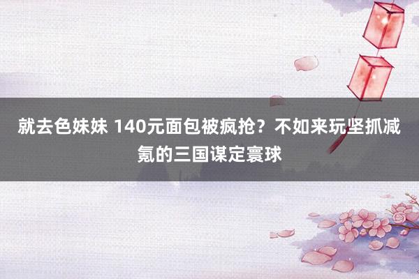 就去色妹妹 140元面包被疯抢？不如来玩坚抓减氪的三国谋定寰球