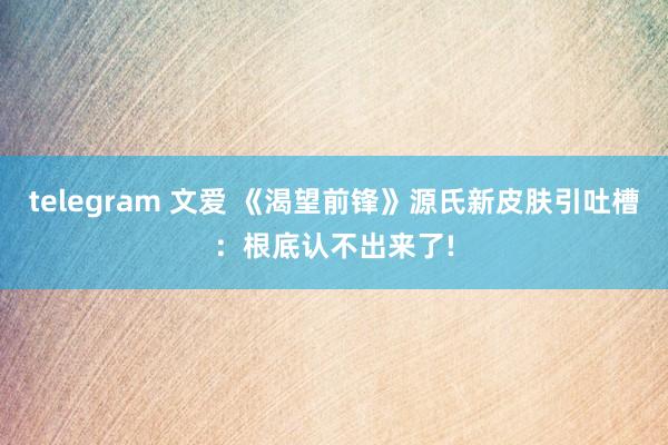 telegram 文爱 《渴望前锋》源氏新皮肤引吐槽：根底认不出来了!