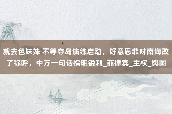 就去色妹妹 不等夺岛演练启动，好意思菲对南海改了称呼，中方一句话指明锐利_菲律宾_主权_舆图