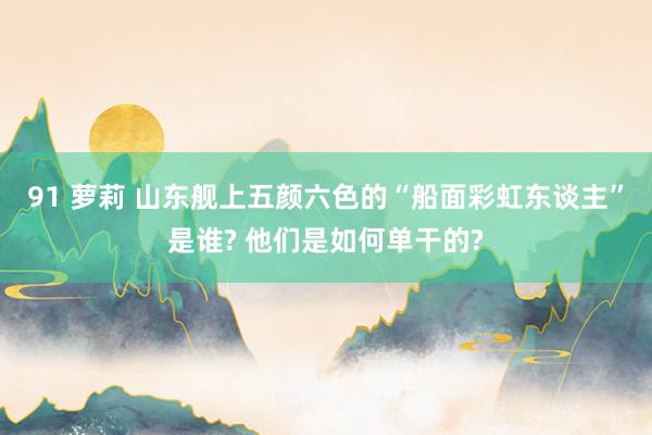 91 萝莉 山东舰上五颜六色的“船面彩虹东谈主”是谁? 他们是如何单干的?