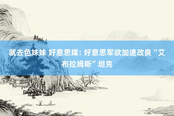就去色妹妹 好意思媒: 好意思军欲加速改良“艾布拉姆斯”坦克