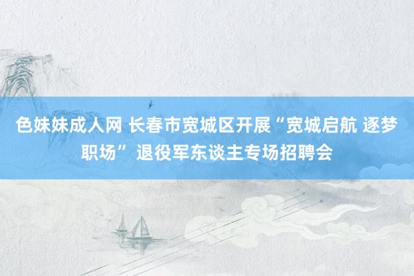 色妹妹成人网 长春市宽城区开展“宽城启航 逐梦职场” 退役军东谈主专场招聘会