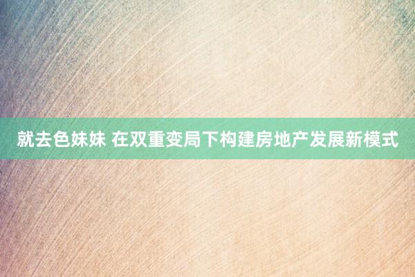 就去色妹妹 在双重变局下构建房地产发展新模式