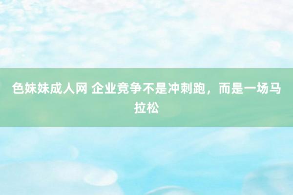 色妹妹成人网 企业竞争不是冲刺跑，而是一场马拉松