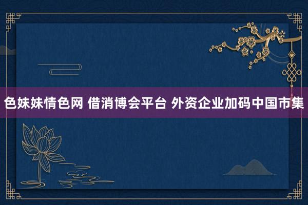 色妹妹情色网 借消博会平台 外资企业加码中国市集