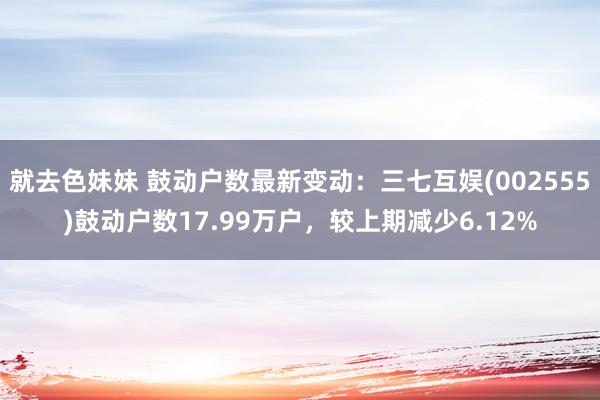 就去色妹妹 鼓动户数最新变动：三七互娱(002555)鼓动户数17.99万户，较上期减少6.12%