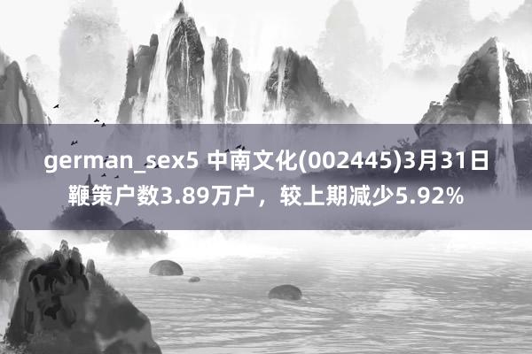 german_sex5 中南文化(002445)3月31日鞭策户数3.89万户，较上期减少5.92%