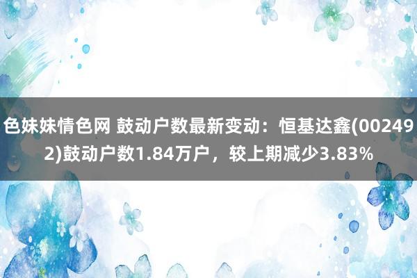 色妹妹情色网 鼓动户数最新变动：恒基达鑫(002492)鼓动户数1.84万户，较上期减少3.83%