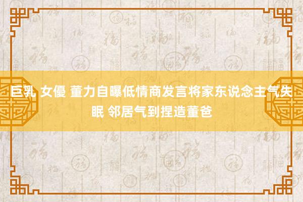 巨乳 女優 董力自曝低情商发言将家东说念主气失眠 邻居气到捏造董爸
