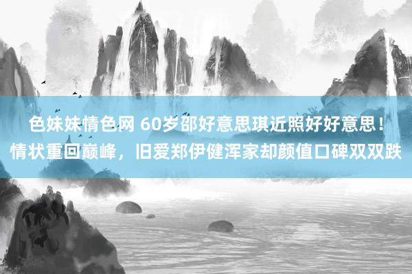 色妹妹情色网 60岁邵好意思琪近照好好意思！情状重回巅峰，旧爱郑伊健浑家却颜值口碑双双跌