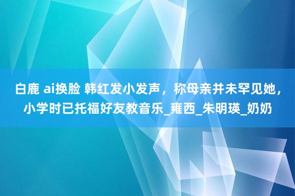白鹿 ai换脸 韩红发小发声，称母亲并未罕见她，小学时已托福好友教音乐_雍西_朱明瑛_奶奶