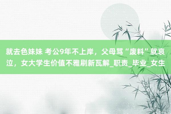 就去色妹妹 考公9年不上岸，父母骂“废料”就哀泣，女大学生价值不雅刷新瓦解_职责_毕业_女生