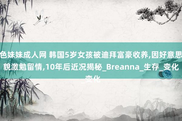 色妹妹成人网 韩国5岁女孩被迪拜富豪收养，因好意思貌激勉留情，10年后近况揭秘_Breanna_生存_变化
