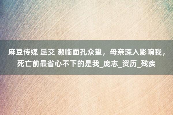 麻豆传媒 足交 濒临面孔众望，母亲深入影响我，死亡前最省心不下的是我_庞志_资历_残疾