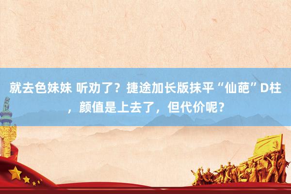 就去色妹妹 听劝了？捷途加长版抹平“仙葩”D柱，颜值是上去了，但代价呢？