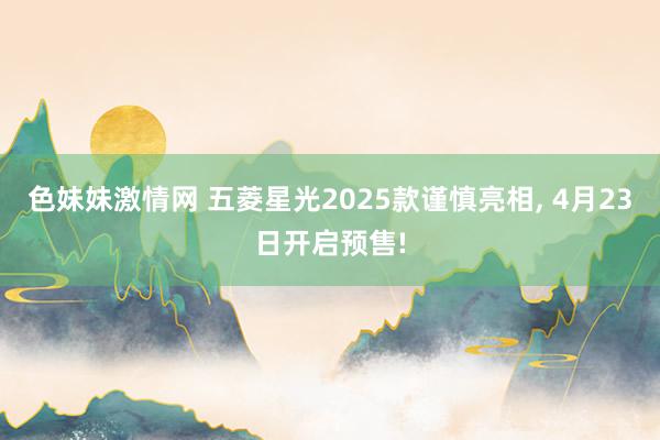 色妹妹激情网 五菱星光2025款谨慎亮相， 4月23日开启预售!