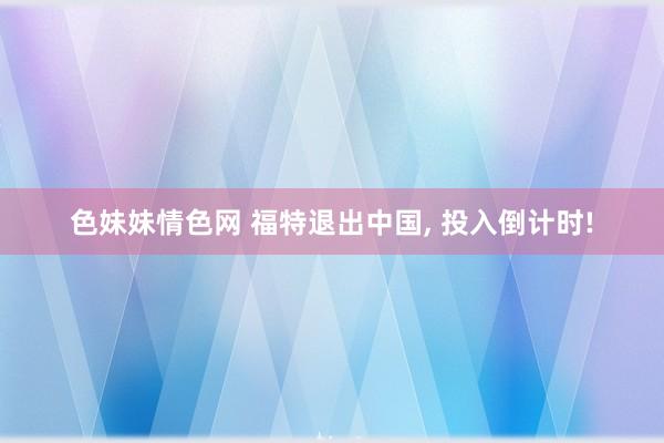 色妹妹情色网 福特退出中国， 投入倒计时!