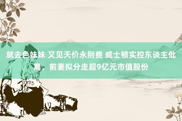 就去色妹妹 又见天价永别费 威士顿实控东谈主仳离，前妻拟分走超9亿元市值股份