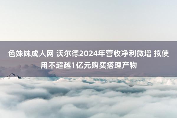色妹妹成人网 沃尔德2024年营收净利微增 拟使用不超越1亿元购买搭理产物