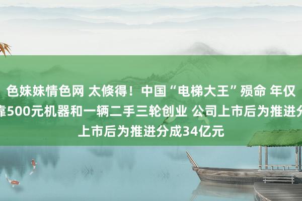 色妹妹情色网 太倏得！中国“电梯大王”殒命 年仅62岁！他靠500元机器和一辆二手三轮创业 公司上市后为推进分成34亿元