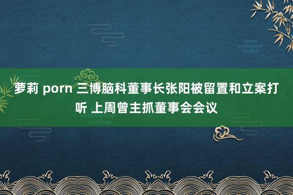 萝莉 porn 三博脑科董事长张阳被留置和立案打听 上周曾主抓董事会会议