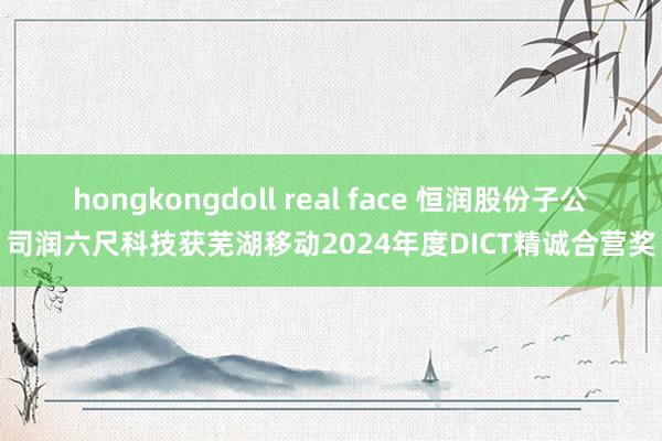 hongkongdoll real face 恒润股份子公司润六尺科技获芜湖移动2024年度DICT精诚合营奖