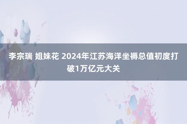 李宗瑞 姐妹花 2024年江苏海洋坐褥总值初度打破1万亿元大关