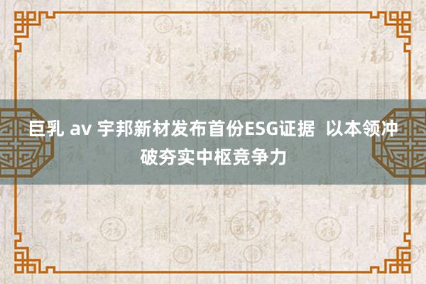 巨乳 av 宇邦新材发布首份ESG证据  以本领冲破夯实中枢竞争力
