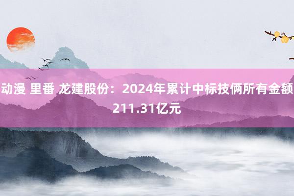 动漫 里番 龙建股份：2024年累计中标技俩所有金额211.31亿元