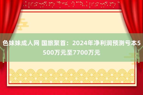 色妹妹成人网 国旅聚首：2024年净利润预测亏本5500万元至7700万元