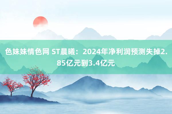 色妹妹情色网 ST晨曦：2024年净利润预测失掉2.85亿元到3.4亿元