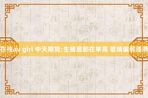 在线av girl 中天期货:生猪底部在举高 玻璃偏弱涟漪