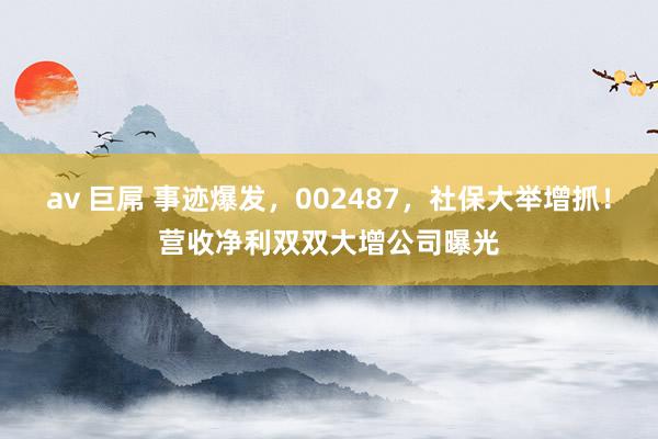 av 巨屌 事迹爆发，002487，社保大举增抓！营收净利双双大增公司曝光