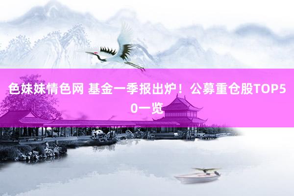 色妹妹情色网 基金一季报出炉！公募重仓股TOP50一览