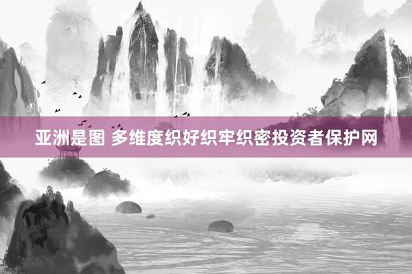 亚洲是图 多维度织好织牢织密投资者保护网