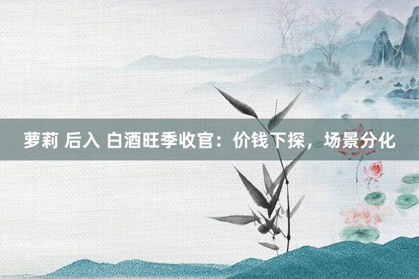 萝莉 后入 白酒旺季收官：价钱下探，场景分化
