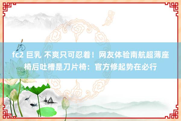 fc2 巨乳 不爽只可忍着！网友体验南航超薄座椅后吐槽是刀片椅：官方修起势在必行